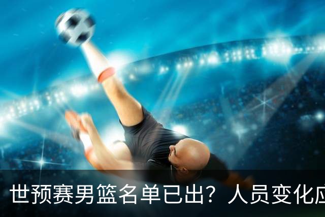 世预赛男篮名单已出？人员变化应该不大 周琦赵睿大概率回归