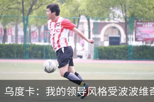乌度卡：我的领导风格受波波维奇影响很大 但不能单纯模仿或照搬