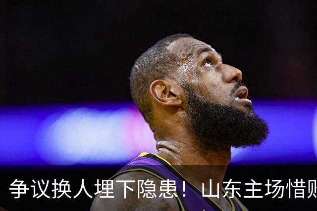 争议换人埋下隐患！山东主场惜败，看台响起邱彪下课声，过往感慨被重提