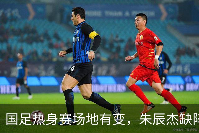 国足热身赛场地有变，朱辰杰缺阵吴曦或回归，邵佳一或效仿安东尼奥