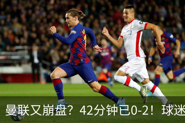曼联又崩盘？42分钟已0-2！球迷失望集体退场 45岁卡里克脸色难看