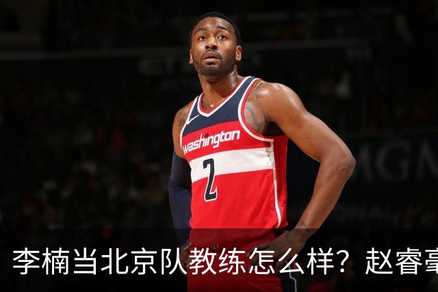 李楠当北京队教练怎么样？赵睿毫不隐瞒说出心里话，说得很实在