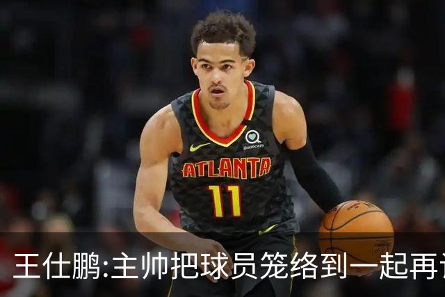 王仕鹏:主帅把球员笼络到一起再谈技战术 北京球员的积极性更好了