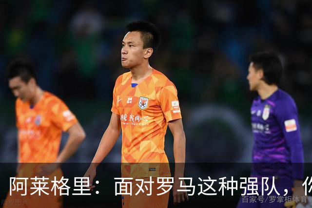 阿莱格里：面对罗马这种强队，你不可能90分钟完全限制住对手